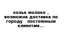 козье молоко , возможна доставка по городу   постоянным клиентам...